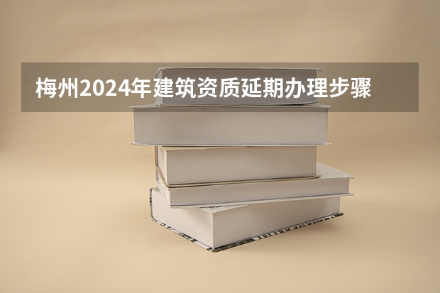 梅州2024年建筑资质延期办理步骤和条件 梅州2024年建筑资质升级申请办理的步骤