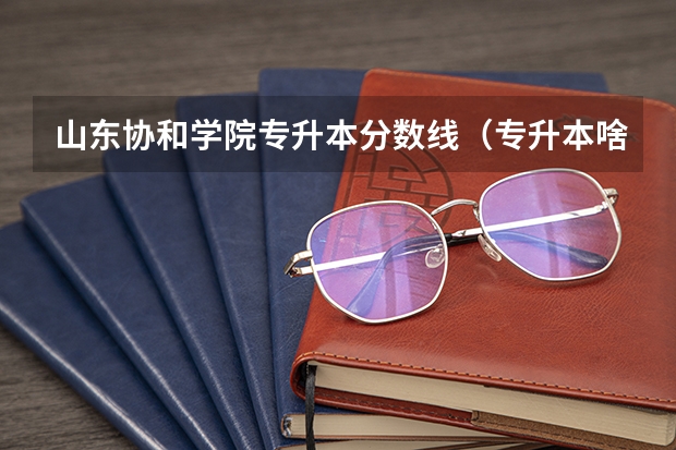 山东协和学院专升本分数线(专升本啥时候考试?)
