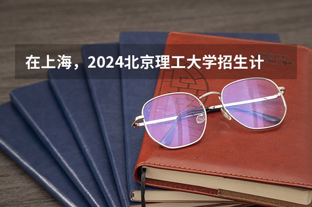 在上海，2024北京理工大学招生计划如何
