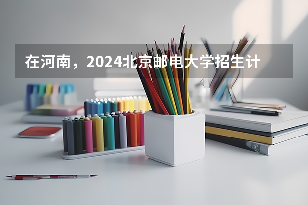 在河南，2024北京邮电大学招生计划如何