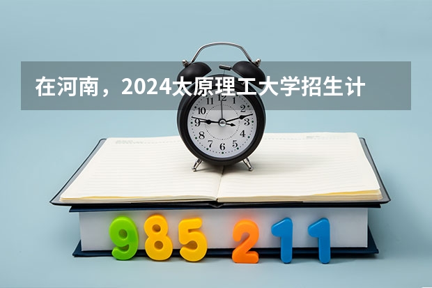 在河南，2024太原理工大学招生计划如何