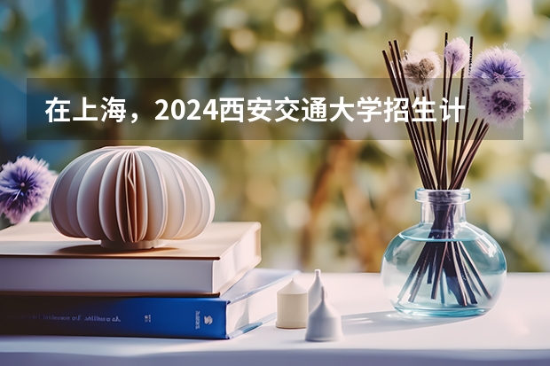 在上海，2024西安交通大学招生计划如何
