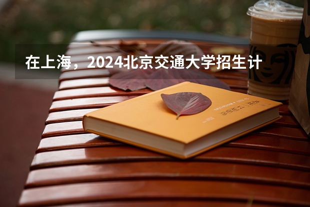 在上海，2024北京交通大学招生计划如何