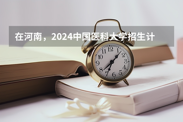 在河南，2024中国医科大学招生计划如何
