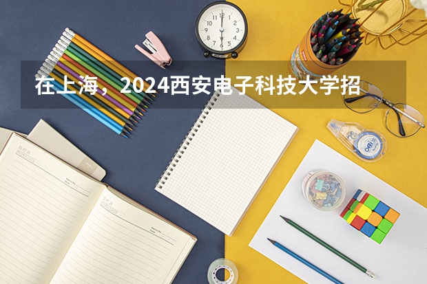 在上海，2024西安电子科技大学招生计划如何