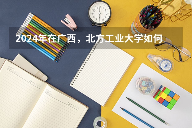 2024年在广西，北方工业大学如何招生