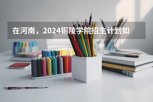 在河南，2024铜陵学院招生计划如何