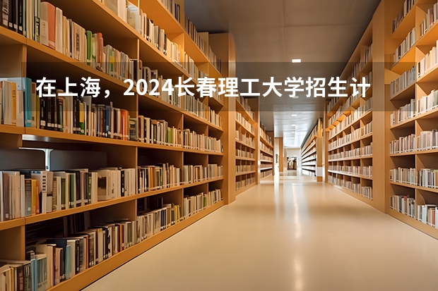 在上海，2024长春理工大学招生计划如何