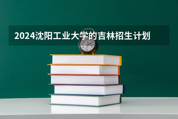 2024沈阳工业大学的吉林招生计划