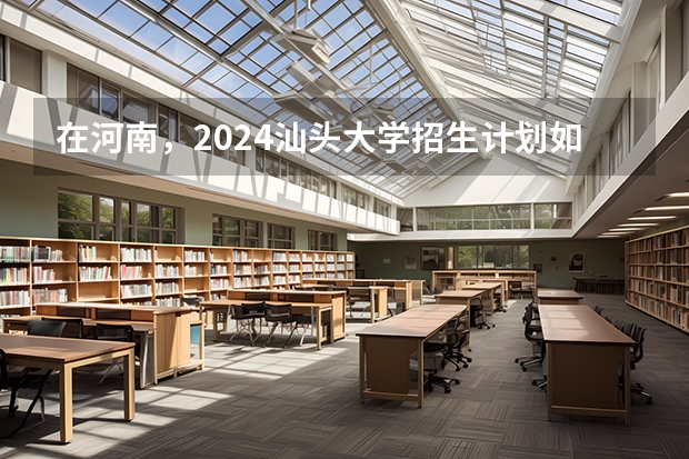 在河南，2024汕头大学招生计划如何