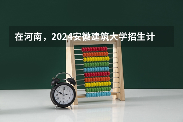 在河南，2024安徽建筑大学招生计划如何