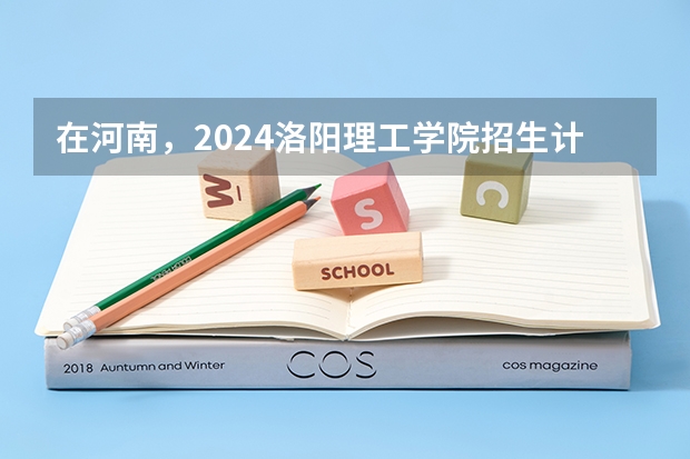 在河南，2024洛阳理工学院招生计划如何