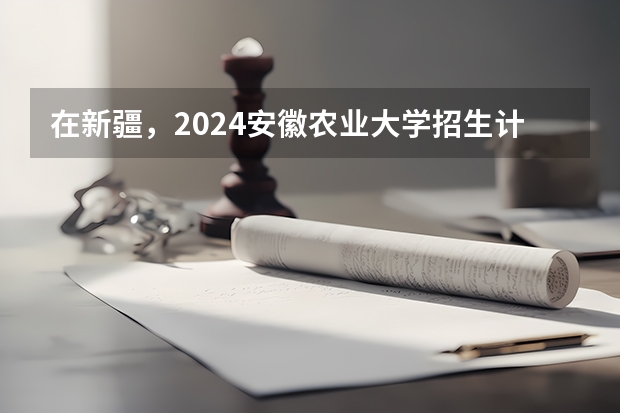 在新疆，2024安徽农业大学招生计划如何