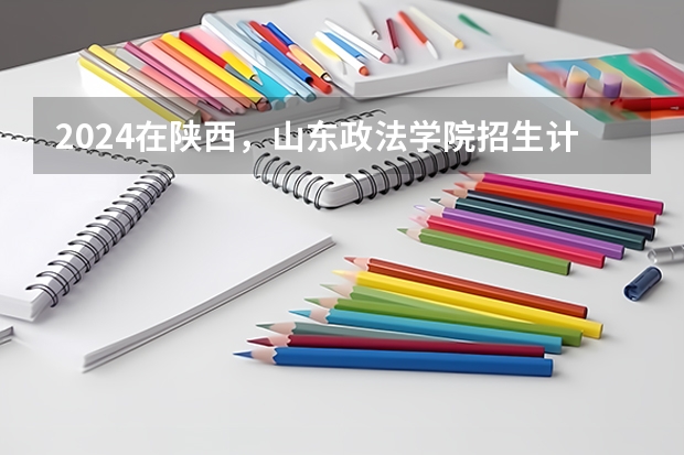2024在陕西，山东政法学院招生计划如何