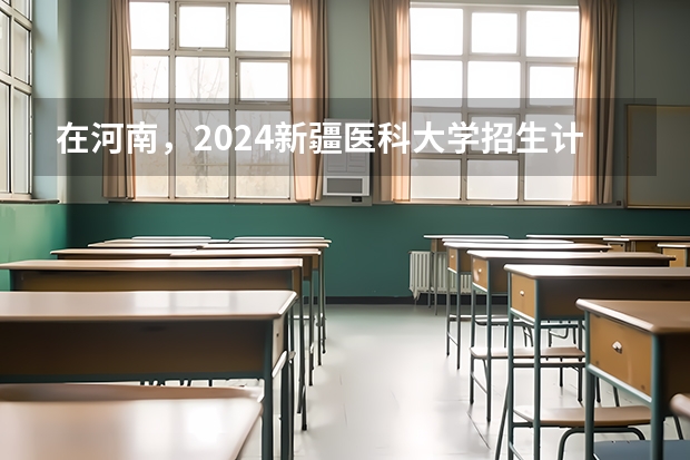 在河南，2024新疆医科大学招生计划如何