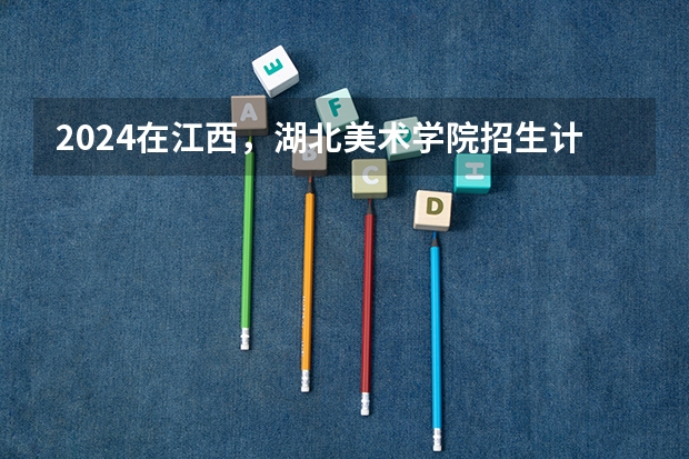 2024在江西，湖北美术学院招生计划如何
