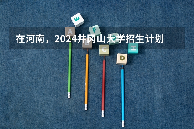 在河南，2024井冈山大学招生计划如何