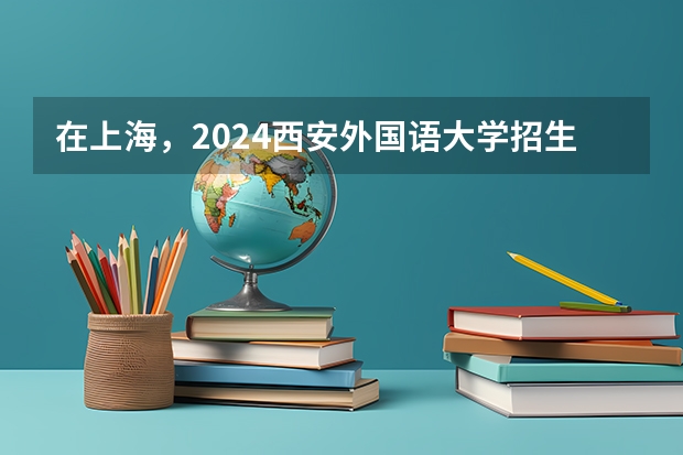 在上海，2024西安外国语大学招生计划如何