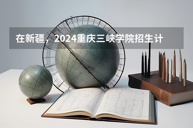 在新疆，2024重庆三峡学院招生计划如何