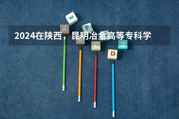 2024在陕西，昆明冶金高等专科学校招生计划如何
