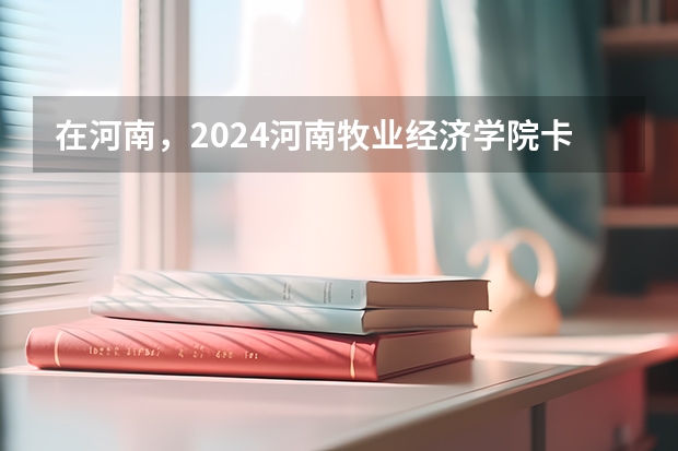 在河南，2024河南牧业经济学院卡洛理工国际学院招生计划如何