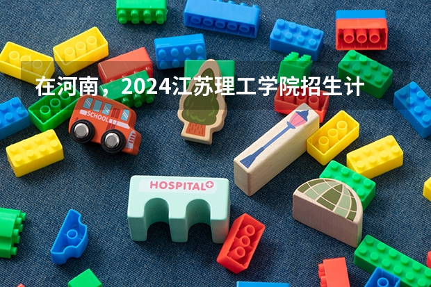 在河南，2024江苏理工学院招生计划如何