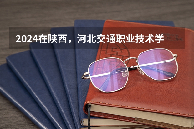 2024在陕西，河北交通职业技术学院招生计划如何