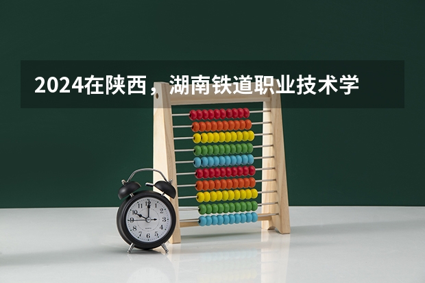 2024在陕西，湖南铁道职业技术学院招生计划如何