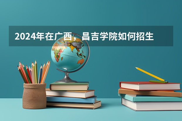 2024年在广西，昌吉学院如何招生