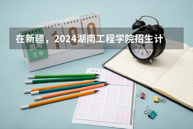在新疆，2024湖南工程学院招生计划如何