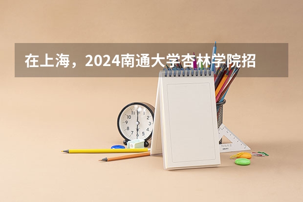 在上海，2024南通大学杏林学院招生计划如何