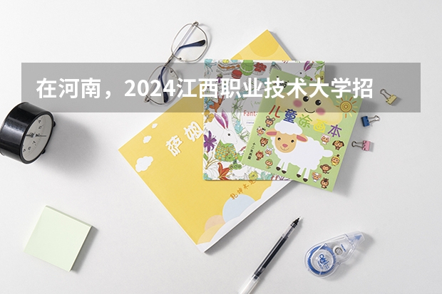 在河南，2024江西职业技术大学招生计划如何