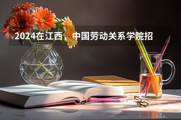 2024在江西，中国劳动关系学院招生计划如何
