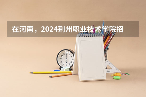 在河南，2024荆州职业技术学院招生计划如何