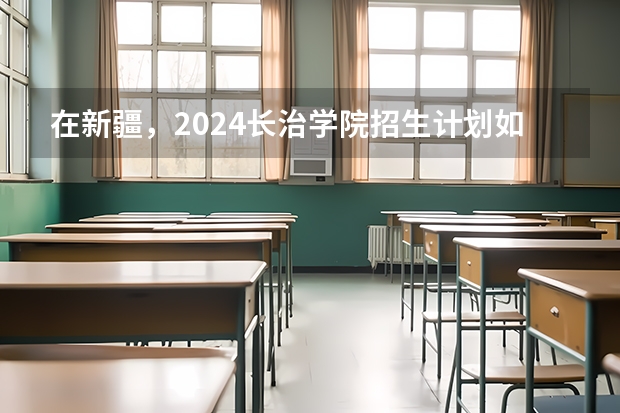 在新疆，2024长治学院招生计划如何