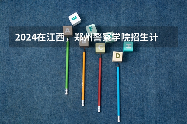 2024在江西，郑州警察学院招生计划如何