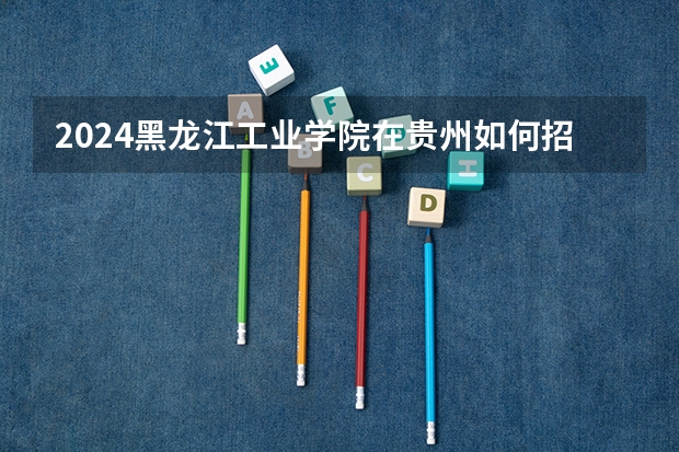 2024黑龙江工业学院在贵州如何招生