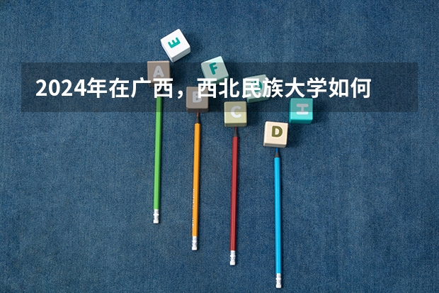 2024年在广西，西北民族大学如何招生