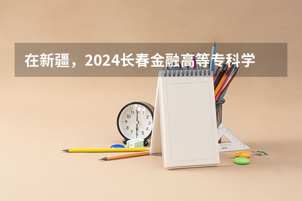 在新疆，2024长春金融高等专科学校招生计划如何