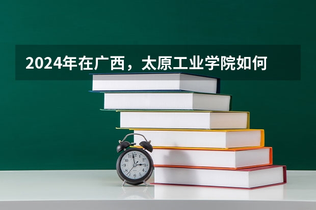 2024年在广西，太原工业学院如何招生
