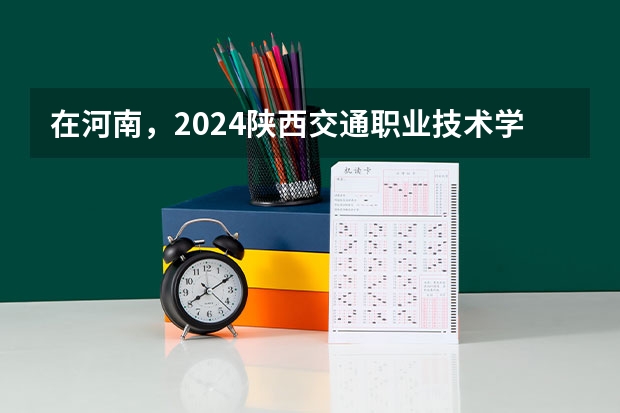 在河南，2024陕西交通职业技术学院招生计划如何