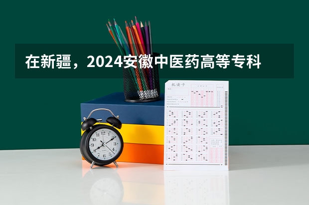 在新疆，2024安徽中医药高等专科学校招生计划如何