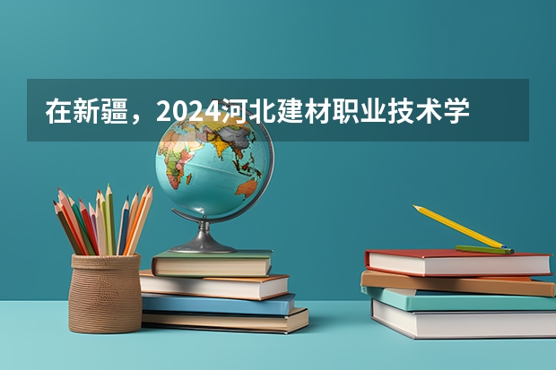 在新疆，2024河北建材职业技术学院招生计划如何