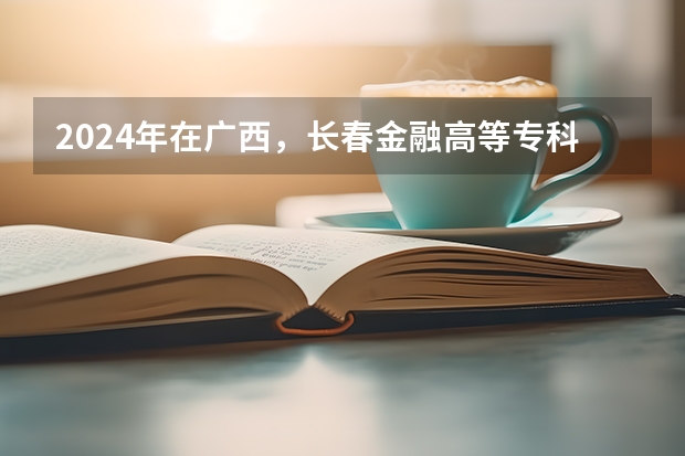2024年在广西，长春金融高等专科学校如何招生