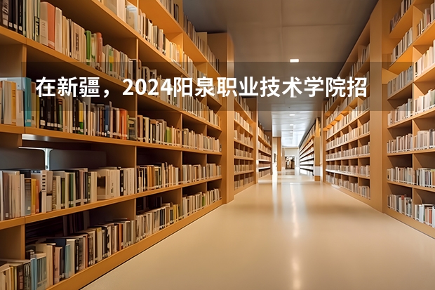 在新疆，2024阳泉职业技术学院招生计划如何