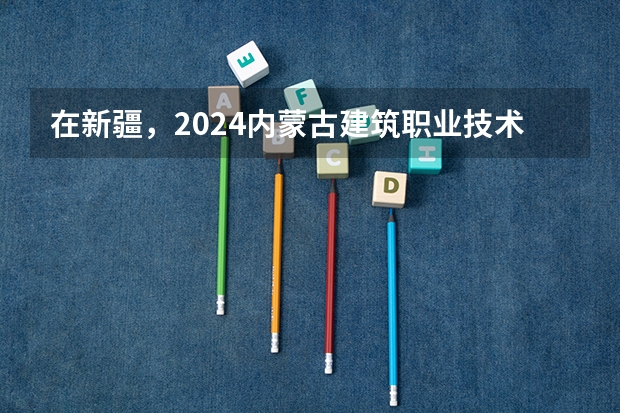 在新疆，2024内蒙古建筑职业技术学院招生计划如何