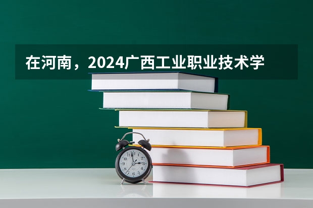 在河南，2024广西工业职业技术学院招生计划如何