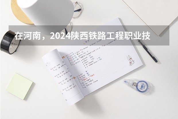 在河南，2024陕西铁路工程职业技术学院招生计划如何