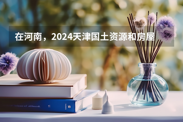 在河南，2024天津国土资源和房屋职业学院招生计划如何