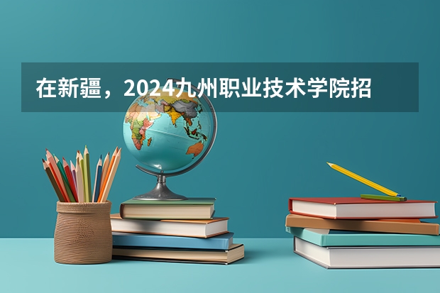 在新疆，2024九州职业技术学院招生计划如何